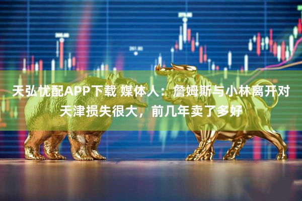 天弘忧配APP下载 媒体人：詹姆斯与小林离开对天津损失很大，前几年卖了多好
